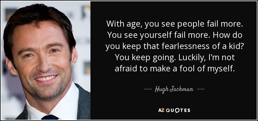 With age, you see people fail more. You see yourself fail more. How do you keep that fearlessness of a kid? You keep going. Luckily, I'm not afraid to make a fool of myself. - Hugh Jackman