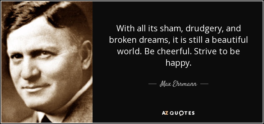With all its sham, drudgery, and broken dreams, it is still a beautiful world. Be cheerful. Strive to be happy. - Max Ehrmann