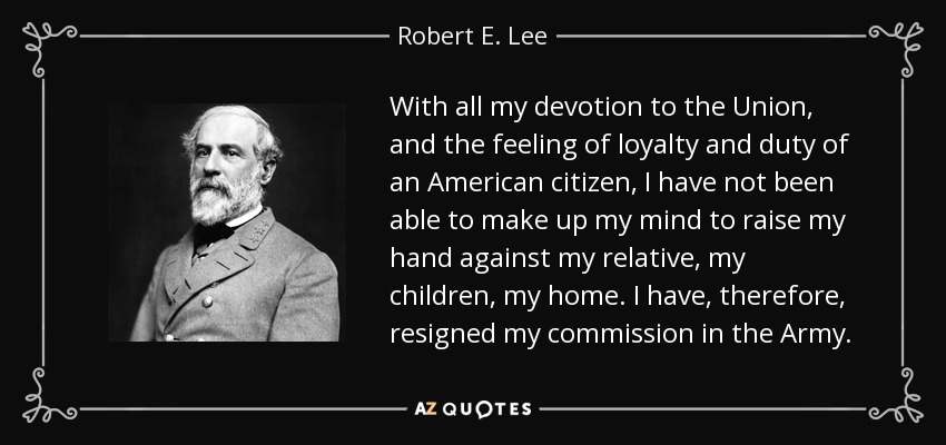 With all my devotion to the Union, and the feeling of loyalty and duty of an American citizen, I have not been able to make up my mind to raise my hand against my relative, my children, my home. I have, therefore, resigned my commission in the Army. - Robert E. Lee