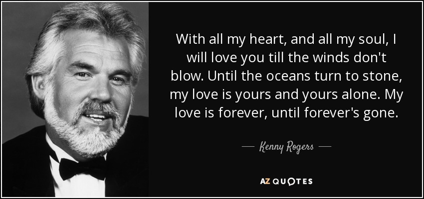 With all my heart, and all my soul, I will love you till the winds don't blow. Until the oceans turn to stone, my love is yours and yours alone. My love is forever, until forever's gone. - Kenny Rogers