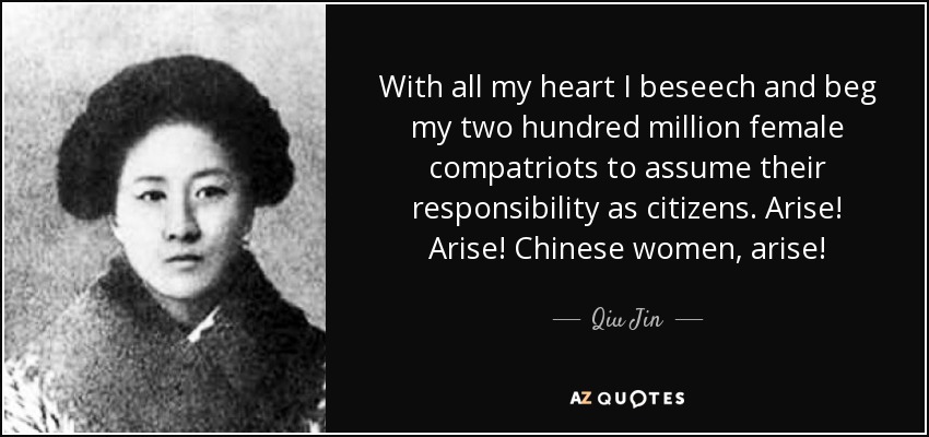 With all my heart I beseech and beg my two hundred million female compatriots to assume their responsibility as citizens. Arise! Arise! Chinese women, arise! - Qiu Jin
