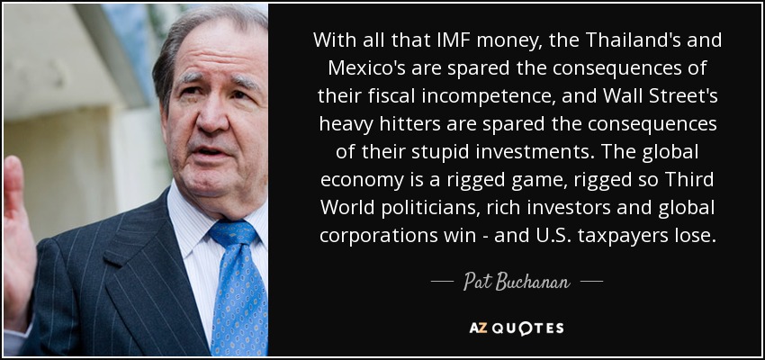 With all that IMF money, the Thailand's and Mexico's are spared the consequences of their fiscal incompetence, and Wall Street's heavy hitters are spared the consequences of their stupid investments. The global economy is a rigged game, rigged so Third World politicians, rich investors and global corporations win - and U.S. taxpayers lose. - Pat Buchanan