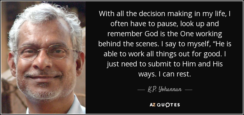 With all the decision making in my life, I often have to pause, look up and remember God is the One working behind the scenes. I say to myself, “He is able to work all things out for good. I just need to submit to Him and His ways. I can rest. - K.P. Yohannan