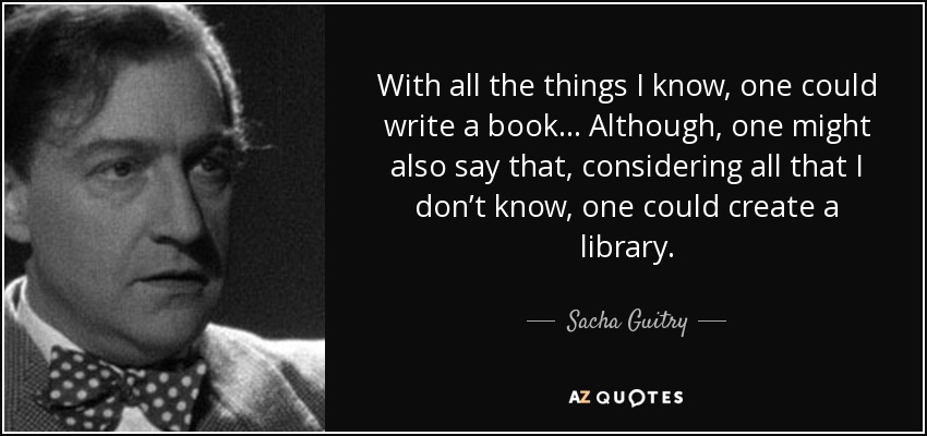 With all the things I know, one could write a book... Although, one might also say that, considering all that I don’t know, one could create a library. - Sacha Guitry