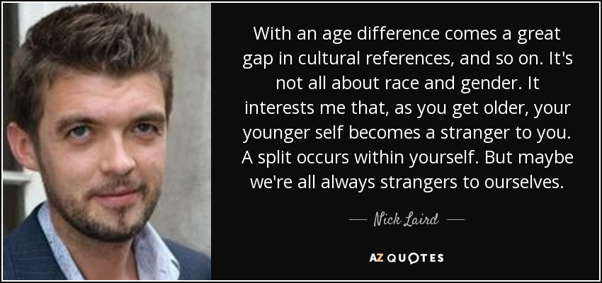 With an age difference comes a great gap in cultural references, and so on. It's not all about race and gender. It interests me that, as you get older, your younger self becomes a stranger to you. A split occurs within yourself. But maybe we're all always strangers to ourselves. - Nick Laird