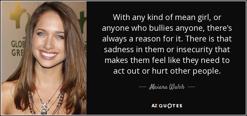 With any kind of mean girl, or anyone who bullies anyone, there's always a reason for it. There is that sadness in them or insecurity that makes them feel like they need to act out or hurt other people. - Maiara Walsh