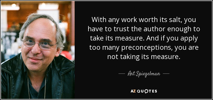 With any work worth its salt, you have to trust the author enough to take its measure. And if you apply too many preconceptions, you are not taking its measure. - Art Spiegelman