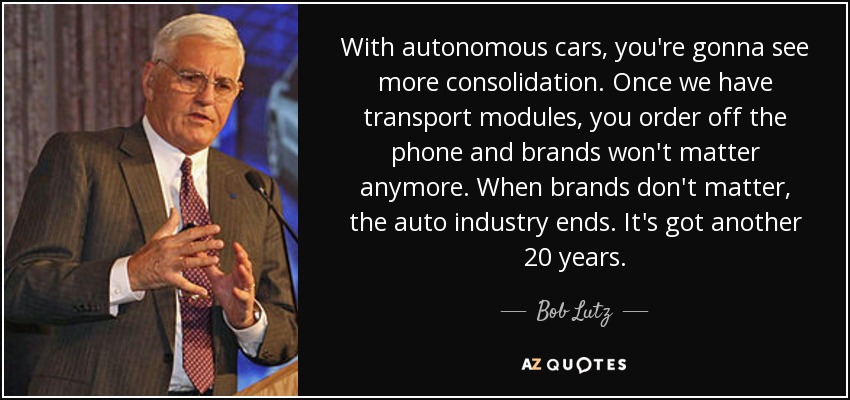 With autonomous cars, you're gonna see more consolidation. Once we have transport modules, you order off the phone and brands won't matter anymore. When brands don't matter, the auto industry ends. It's got another 20 years. - Bob Lutz