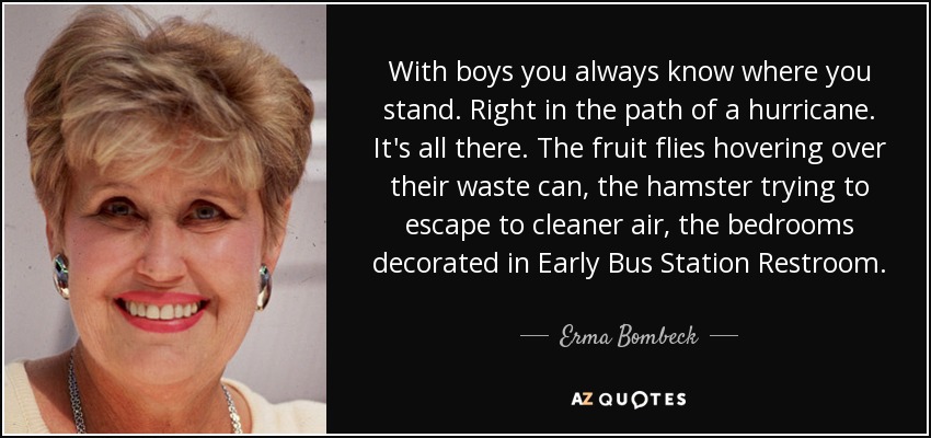 With boys you always know where you stand. Right in the path of a hurricane. It's all there. The fruit flies hovering over their waste can, the hamster trying to escape to cleaner air, the bedrooms decorated in Early Bus Station Restroom. - Erma Bombeck