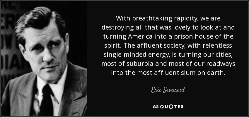 With breathtaking rapidity, we are destroying all that was lovely to look at and turning America into a prison house of the spirit. The affluent society, with relentless single-minded energy, is turning our cities, most of suburbia and most of our roadways into the most affluent slum on earth. - Eric Sevareid