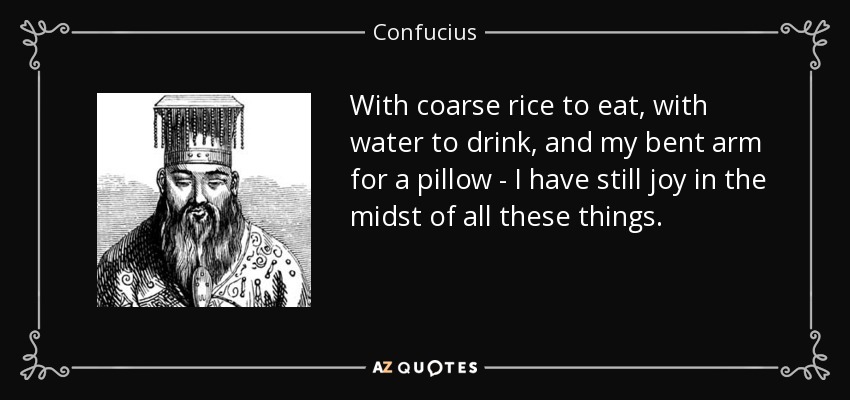 With coarse rice to eat, with water to drink, and my bent arm for a pillow - I have still joy in the midst of all these things. - Confucius