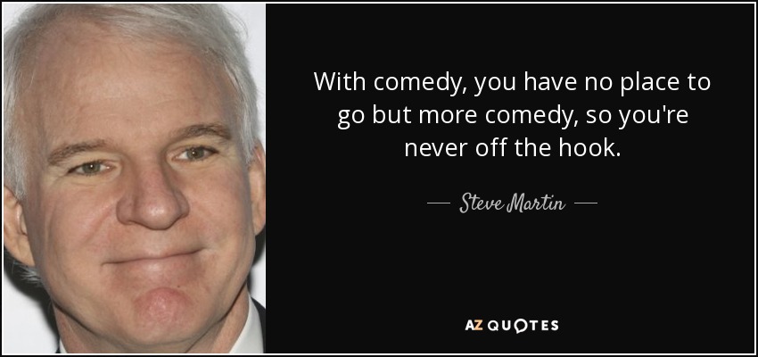 With comedy, you have no place to go but more comedy, so you're never off the hook. - Steve Martin