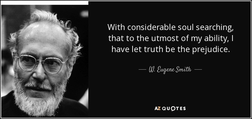 With considerable soul searching, that to the utmost of my ability, I have let truth be the prejudice. - W. Eugene Smith
