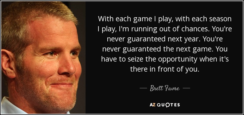 With each game I play, with each season I play, I'm running out of chances. You're never guaranteed next year. You're never guaranteed the next game. You have to seize the opportunity when it's there in front of you. - Brett Favre