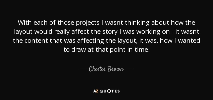 With each of those projects I wasnt thinking about how the layout would really affect the story I was working on - it wasnt the content that was affecting the layout, it was, how I wanted to draw at that point in time. - Chester Brown