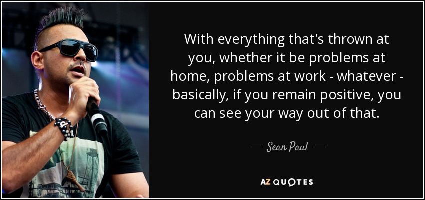 With everything that's thrown at you, whether it be problems at home, problems at work - whatever - basically, if you remain positive, you can see your way out of that. - Sean Paul