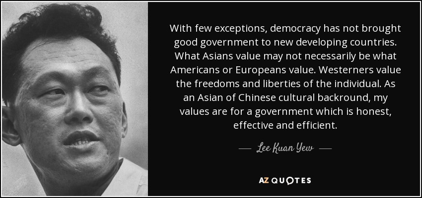 With few exceptions, democracy has not brought good government to new developing countries. What Asians value may not necessarily be what Americans or Europeans value. Westerners value the freedoms and liberties of the individual. As an Asian of Chinese cultural backround, my values are for a government which is honest, effective and efficient. - Lee Kuan Yew