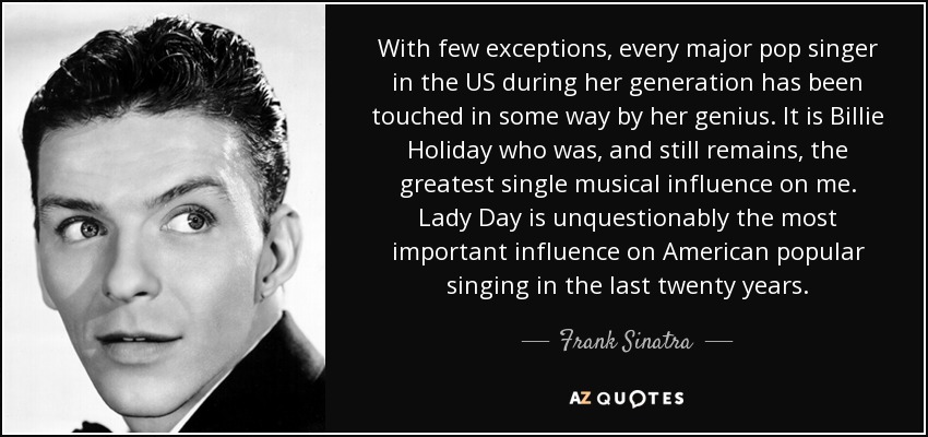 With few exceptions, every major pop singer in the US during her generation has been touched in some way by her genius. It is Billie Holiday who was, and still remains, the greatest single musical influence on me. Lady Day is unquestionably the most important influence on American popular singing in the last twenty years. - Frank Sinatra