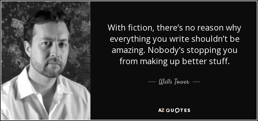 With fiction, there’s no reason why everything you write shouldn’t be amazing. Nobody’s stopping you from making up better stuff. - Wells Tower