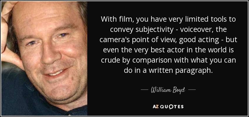 With film, you have very limited tools to convey subjectivity - voiceover, the camera's point of view, good acting - but even the very best actor in the world is crude by comparison with what you can do in a written paragraph. - William Boyd