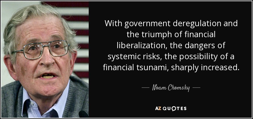 With government deregulation and the triumph of financial liberalization, the dangers of systemic risks, the possibility of a financial tsunami, sharply increased. - Noam Chomsky