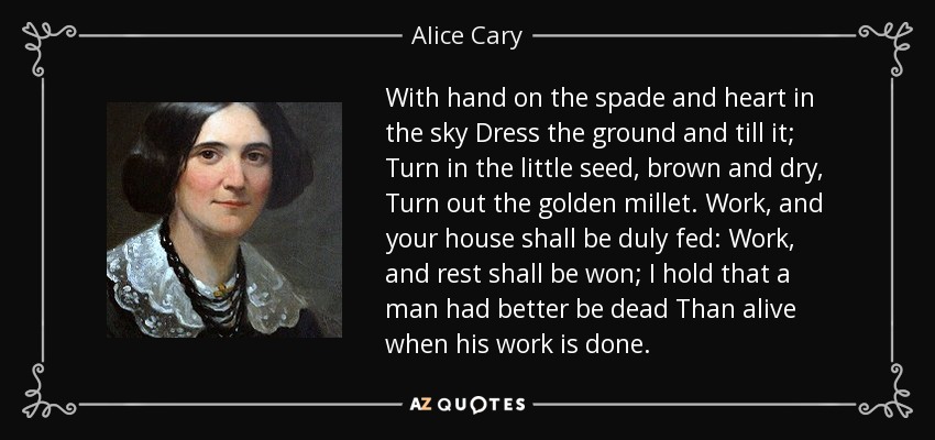 With hand on the spade and heart in the sky Dress the ground and till it; Turn in the little seed, brown and dry, Turn out the golden millet. Work, and your house shall be duly fed: Work, and rest shall be won; I hold that a man had better be dead Than alive when his work is done. - Alice Cary