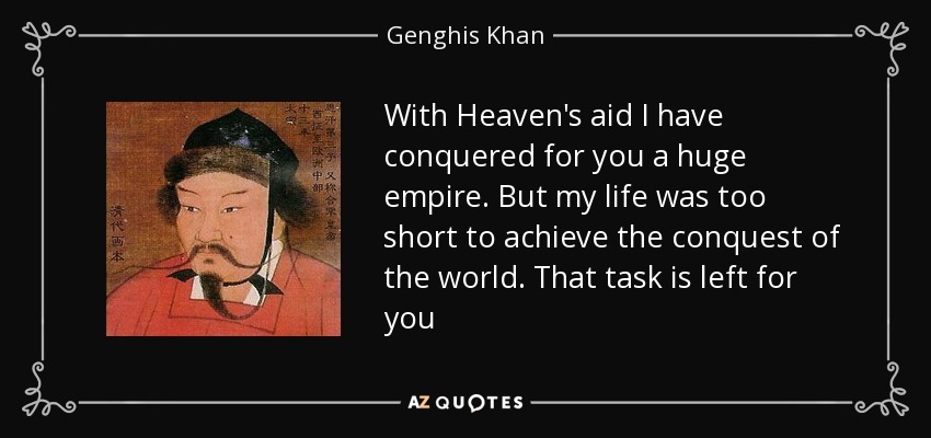 With Heaven's aid I have conquered for you a huge empire. But my life was too short to achieve the conquest of the world. That task is left for you - Genghis Khan