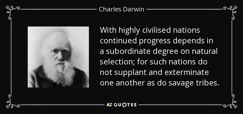 With highly civilised nations continued progress depends in a subordinate degree on natural selection; for such nations do not supplant and exterminate one another as do savage tribes. - Charles Darwin