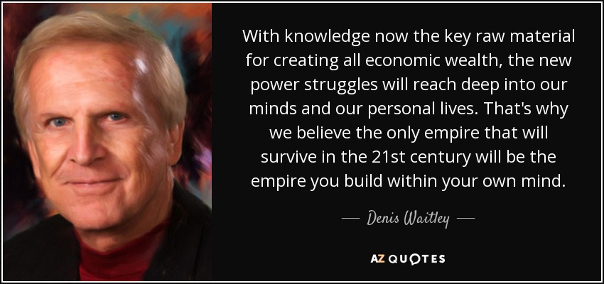 With knowledge now the key raw material for creating all economic wealth, the new power struggles will reach deep into our minds and our personal lives. That's why we believe the only empire that will survive in the 21st century will be the empire you build within your own mind. - Denis Waitley