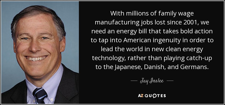 With millions of family wage manufacturing jobs lost since 2001, we need an energy bill that takes bold action to tap into American ingenuity in order to lead the world in new clean energy technology, rather than playing catch-up to the Japanese, Danish, and Germans. - Jay Inslee