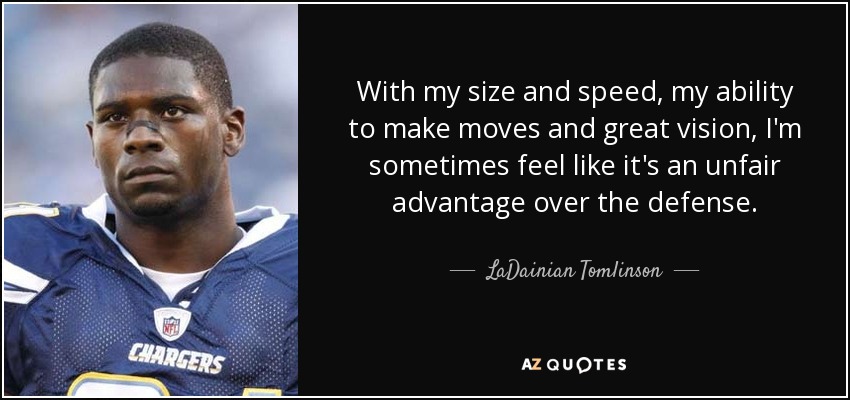 With my size and speed, my ability to make moves and great vision, I'm sometimes feel like it's an unfair advantage over the defense. - LaDainian Tomlinson