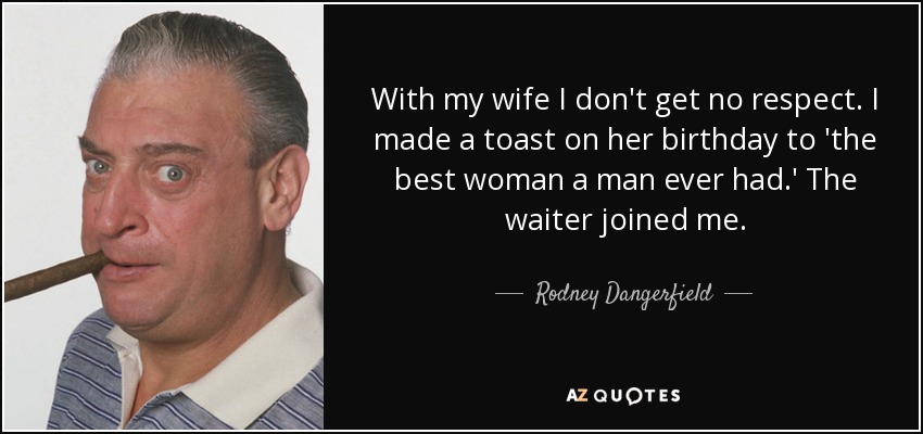 With my wife I don't get no respect. I made a toast on her birthday to 'the best woman a man ever had.' The waiter joined me. - Rodney Dangerfield