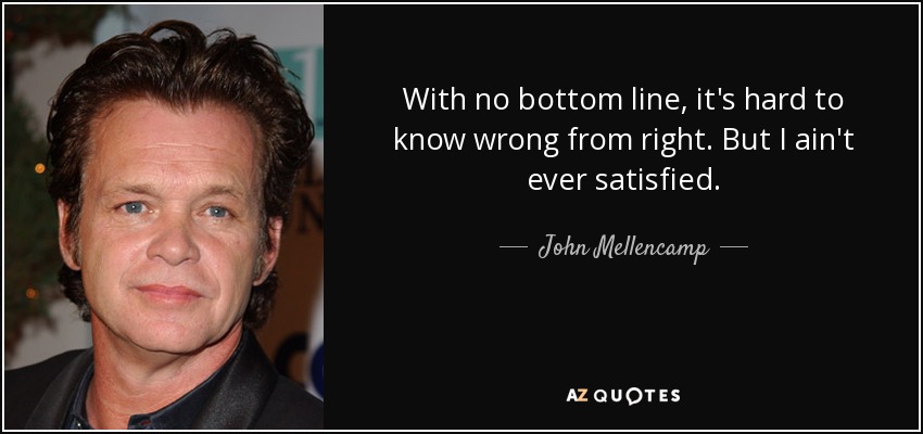 With no bottom line, it's hard to know wrong from right. But I ain't ever satisfied. - John Mellencamp