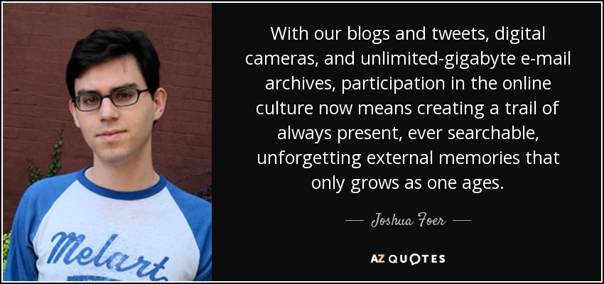 With our blogs and tweets, digital cameras, and unlimited-gigabyte e-mail archives, participation in the online culture now means creating a trail of always present, ever searchable, unforgetting external memories that only grows as one ages. - Joshua Foer
