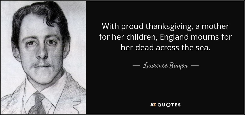 With proud thanksgiving, a mother for her children, England mourns for her dead across the sea. - Laurence Binyon