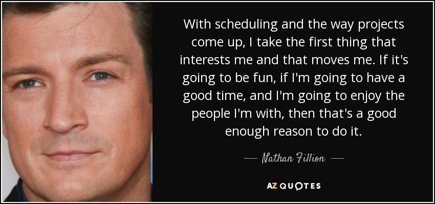 With scheduling and the way projects come up, I take the first thing that interests me and that moves me. If it's going to be fun, if I'm going to have a good time, and I'm going to enjoy the people I'm with, then that's a good enough reason to do it. - Nathan Fillion