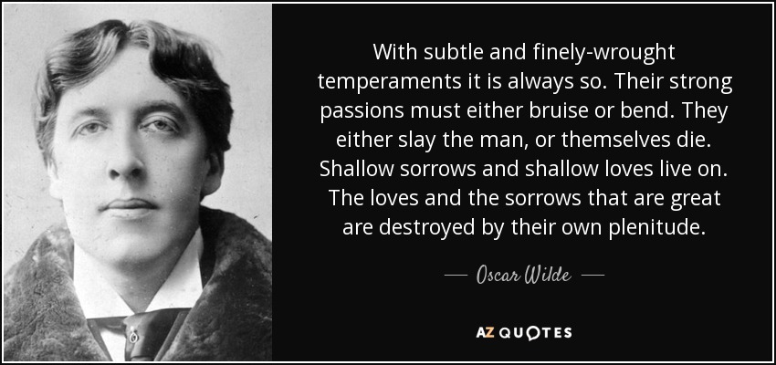 With subtle and finely-wrought temperaments it is always so. Their strong passions must either bruise or bend. They either slay the man, or themselves die. Shallow sorrows and shallow loves live on. The loves and the sorrows that are great are destroyed by their own plenitude. - Oscar Wilde