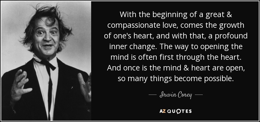With the beginning of a great & compassionate love, comes the growth of one's heart, and with that, a profound inner change. The way to opening the mind is often first through the heart. And once is the mind & heart are open, so many things become possible. - Irwin Corey