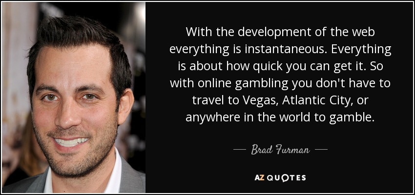With the development of the web everything is instantaneous. Everything is about how quick you can get it. So with online gambling you don't have to travel to Vegas, Atlantic City, or anywhere in the world to gamble. - Brad Furman