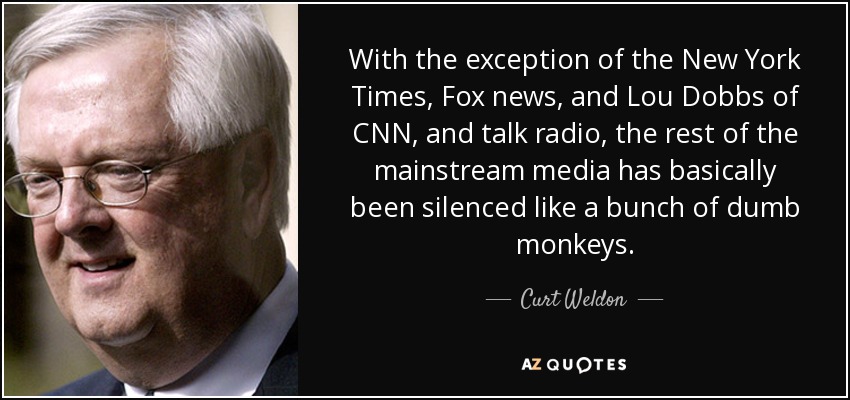 With the exception of the New York Times, Fox news, and Lou Dobbs of CNN, and talk radio, the rest of the mainstream media has basically been silenced like a bunch of dumb monkeys. - Curt Weldon
