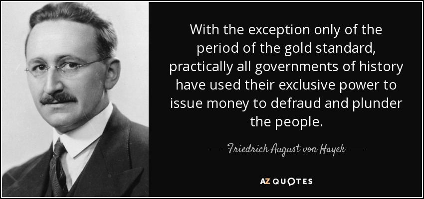 With the exception only of the period of the gold standard, practically all governments of history have used their exclusive power to issue money to defraud and plunder the people. - Friedrich August von Hayek