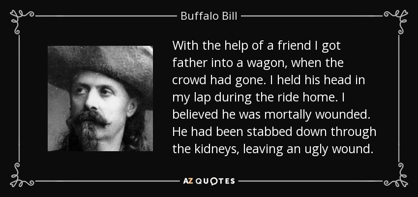 With the help of a friend I got father into a wagon, when the crowd had gone. I held his head in my lap during the ride home. I believed he was mortally wounded. He had been stabbed down through the kidneys, leaving an ugly wound. - Buffalo Bill