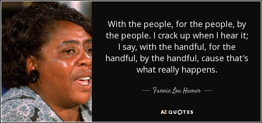 With the people, for the people, by the people. I crack up when I hear it; I say, with the handful, for the handful, by the handful, cause that's what really happens. - Fannie Lou Hamer