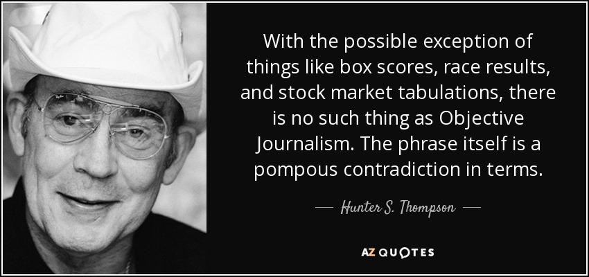 With the possible exception of things like box scores, race results, and stock market tabulations, there is no such thing as Objective Journalism. The phrase itself is a pompous contradiction in terms. - Hunter S. Thompson