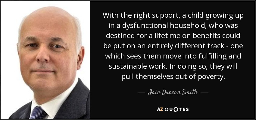 With the right support, a child growing up in a dysfunctional household, who was destined for a lifetime on benefits could be put on an entirely different track - one which sees them move into fulfilling and sustainable work. In doing so, they will pull themselves out of poverty. - Iain Duncan Smith