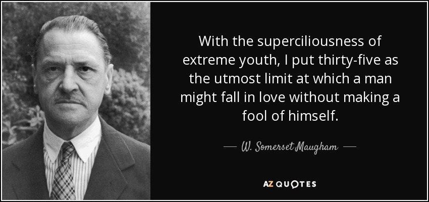 With the superciliousness of extreme youth, I put thirty-five as the utmost limit at which a man might fall in love without making a fool of himself. - W. Somerset Maugham