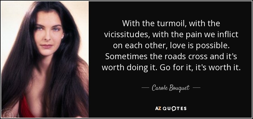 With the turmoil, with the vicissitudes, with the pain we inflict on each other, love is possible. Sometimes the roads cross and it's worth doing it. Go for it, it's worth it. - Carole Bouquet