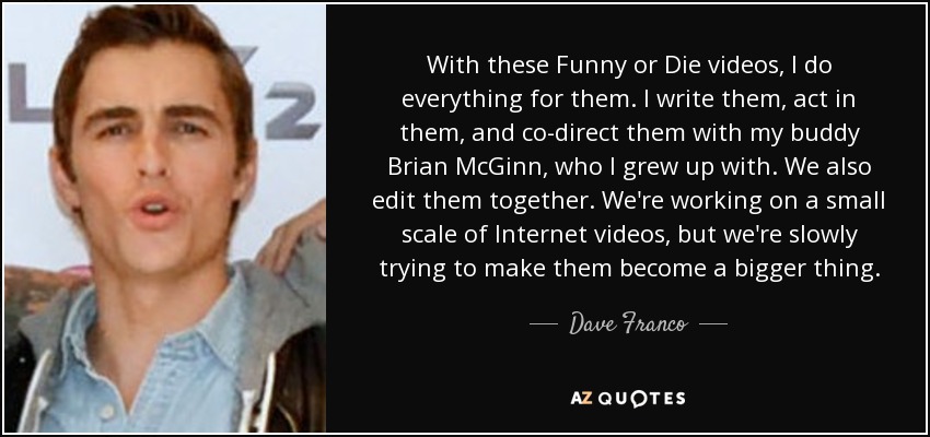 With these Funny or Die videos, I do everything for them. I write them, act in them, and co-direct them with my buddy Brian McGinn, who I grew up with. We also edit them together. We're working on a small scale of Internet videos, but we're slowly trying to make them become a bigger thing. - Dave Franco