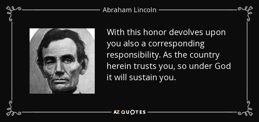 With this honor devolves upon you also a corresponding responsibility. As the country herein trusts you, so under God it will sustain you. - Abraham Lincoln