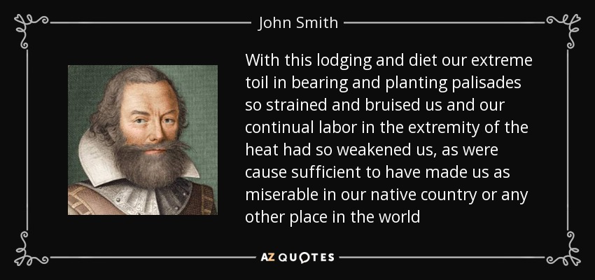 With this lodging and diet our extreme toil in bearing and planting palisades so strained and bruised us and our continual labor in the extremity of the heat had so weakened us, as were cause sufficient to have made us as miserable in our native country or any other place in the world - John Smith